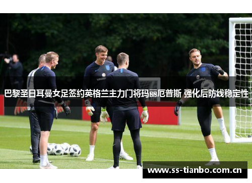 巴黎圣日耳曼女足签约英格兰主力门将玛丽厄普斯 强化后防线稳定性